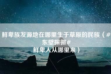 鲜卑族发源地在哪里生于草原的民族（#东壁探微# 鲜卑人从哪里来）