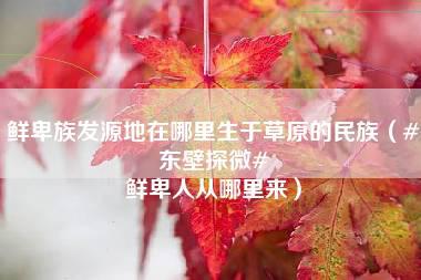 鲜卑族发源地在哪里生于草原的民族（#东壁探微# 鲜卑人从哪里来）