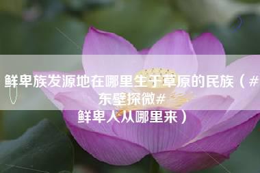 鲜卑族发源地在哪里生于草原的民族（#东壁探微# 鲜卑人从哪里来）