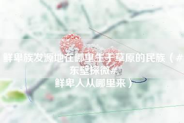 鲜卑族发源地在哪里生于草原的民族（#东壁探微# 鲜卑人从哪里来）