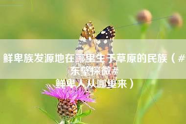 鲜卑族发源地在哪里生于草原的民族（#东壁探微# 鲜卑人从哪里来）