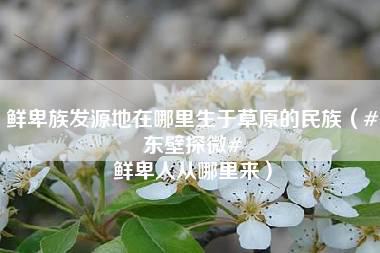 鲜卑族发源地在哪里生于草原的民族（#东壁探微# 鲜卑人从哪里来）