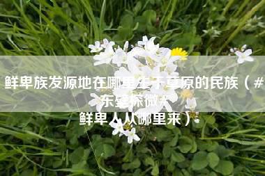 鲜卑族发源地在哪里生于草原的民族（#东壁探微# 鲜卑人从哪里来）