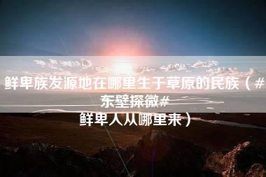 鲜卑族发源地在哪里生于草原的民族（#东壁探微# 鲜卑人从哪里来）