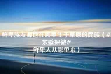 鲜卑族发源地在哪里生于草原的民族（#东壁探微# 鲜卑人从哪里来）