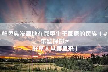 鲜卑族发源地在哪里生于草原的民族（#东壁探微# 鲜卑人从哪里来）