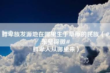 鲜卑族发源地在哪里生于草原的民族（#东壁探微# 鲜卑人从哪里来）