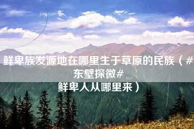 鲜卑族发源地在哪里生于草原的民族（#东壁探微# 鲜卑人从哪里来）