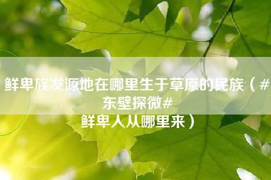 鲜卑族发源地在哪里生于草原的民族（#东壁探微# 鲜卑人从哪里来）