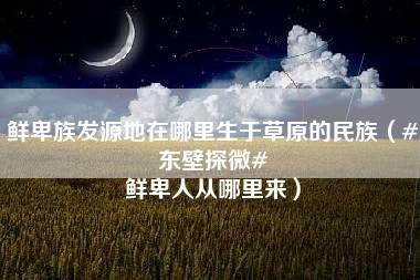 鲜卑族发源地在哪里生于草原的民族（#东壁探微# 鲜卑人从哪里来）