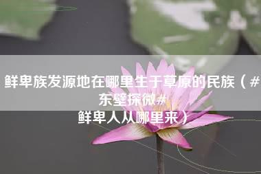 鲜卑族发源地在哪里生于草原的民族（#东壁探微# 鲜卑人从哪里来）