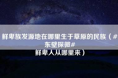 鲜卑族发源地在哪里生于草原的民族（#东壁探微# 鲜卑人从哪里来）