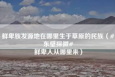 鲜卑族发源地在哪里生于草原的民族（#东壁探微# 鲜卑人从哪里来）