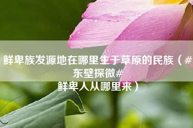 鲜卑族发源地在哪里生于草原的民族（#东壁探微# 鲜卑人从哪里来）