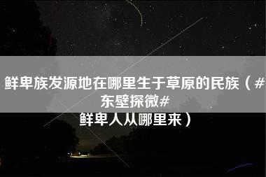 鲜卑族发源地在哪里生于草原的民族（#东壁探微# 鲜卑人从哪里来）