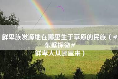 鲜卑族发源地在哪里生于草原的民族（#东壁探微# 鲜卑人从哪里来）