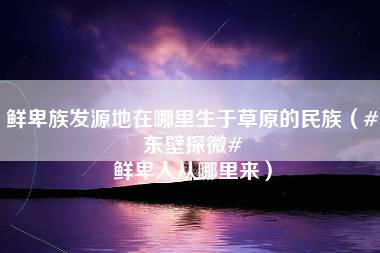 鲜卑族发源地在哪里生于草原的民族（#东壁探微# 鲜卑人从哪里来）