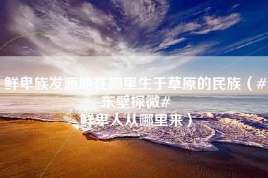 鲜卑族发源地在哪里生于草原的民族（#东壁探微# 鲜卑人从哪里来）