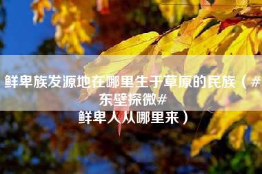 鲜卑族发源地在哪里生于草原的民族（#东壁探微# 鲜卑人从哪里来）