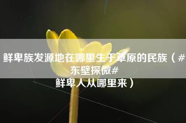 鲜卑族发源地在哪里生于草原的民族（#东壁探微# 鲜卑人从哪里来）