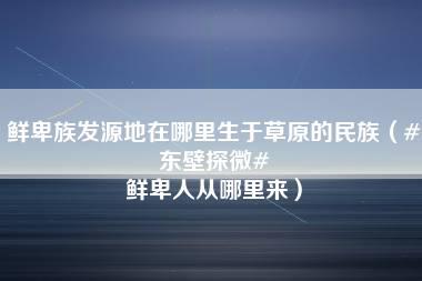 鲜卑族发源地在哪里生于草原的民族（#东壁探微# 鲜卑人从哪里来）