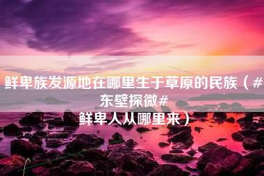 鲜卑族发源地在哪里生于草原的民族（#东壁探微# 鲜卑人从哪里来）