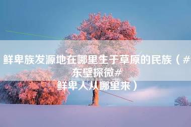 鲜卑族发源地在哪里生于草原的民族（#东壁探微# 鲜卑人从哪里来）