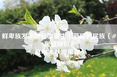 鲜卑族发源地在哪里生于草原的民族（#东壁探微# 鲜卑人从哪里来）