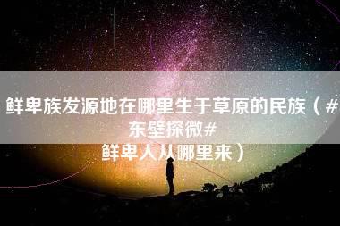 鲜卑族发源地在哪里生于草原的民族（#东壁探微# 鲜卑人从哪里来）