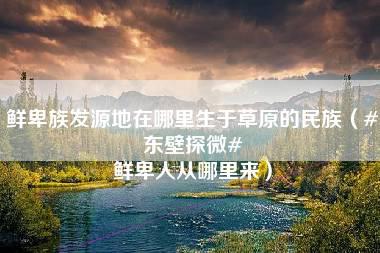 鲜卑族发源地在哪里生于草原的民族（#东壁探微# 鲜卑人从哪里来）