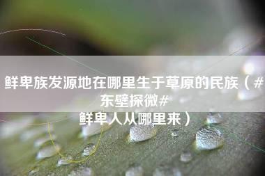 鲜卑族发源地在哪里生于草原的民族（#东壁探微# 鲜卑人从哪里来）