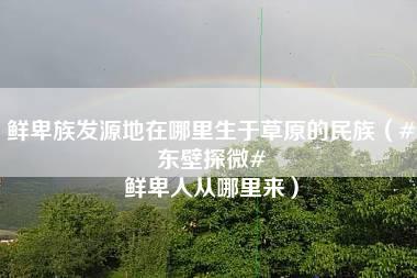 鲜卑族发源地在哪里生于草原的民族（#东壁探微# 鲜卑人从哪里来）