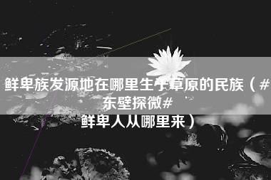 鲜卑族发源地在哪里生于草原的民族（#东壁探微# 鲜卑人从哪里来）