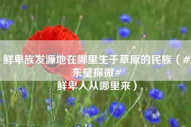 鲜卑族发源地在哪里生于草原的民族（#东壁探微# 鲜卑人从哪里来）