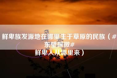 鲜卑族发源地在哪里生于草原的民族（#东壁探微# 鲜卑人从哪里来）