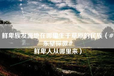 鲜卑族发源地在哪里生于草原的民族（#东壁探微# 鲜卑人从哪里来）