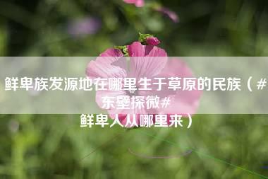 鲜卑族发源地在哪里生于草原的民族（#东壁探微# 鲜卑人从哪里来）