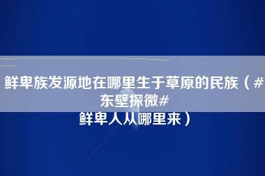 鲜卑族发源地在哪里生于草原的民族（#东壁探微# 鲜卑人从哪里来）