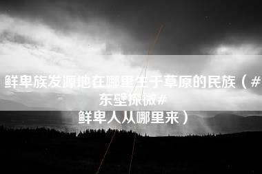 鲜卑族发源地在哪里生于草原的民族（#东壁探微# 鲜卑人从哪里来）