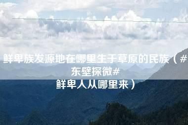 鲜卑族发源地在哪里生于草原的民族（#东壁探微# 鲜卑人从哪里来）