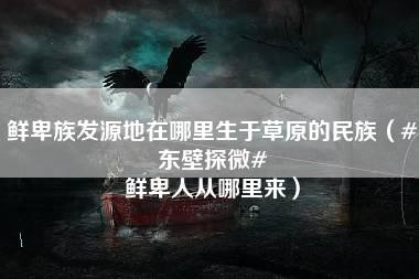 鲜卑族发源地在哪里生于草原的民族（#东壁探微# 鲜卑人从哪里来）