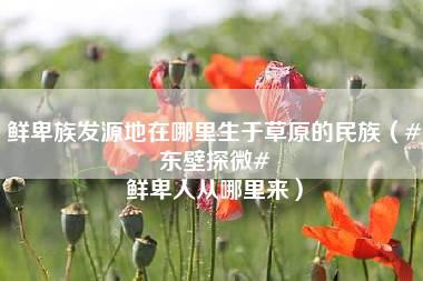 鲜卑族发源地在哪里生于草原的民族（#东壁探微# 鲜卑人从哪里来）