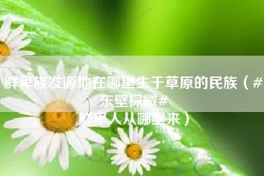 鲜卑族发源地在哪里生于草原的民族（#东壁探微# 鲜卑人从哪里来）