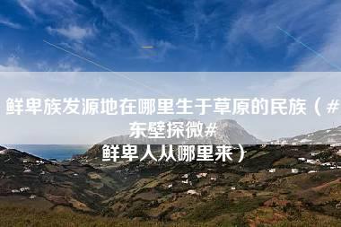 鲜卑族发源地在哪里生于草原的民族（#东壁探微# 鲜卑人从哪里来）