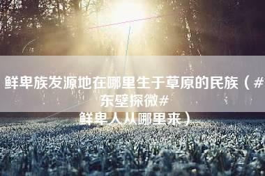 鲜卑族发源地在哪里生于草原的民族（#东壁探微# 鲜卑人从哪里来）