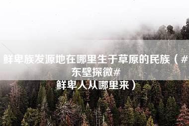 鲜卑族发源地在哪里生于草原的民族（#东壁探微# 鲜卑人从哪里来）