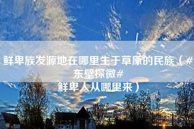 鲜卑族发源地在哪里生于草原的民族（#东壁探微# 鲜卑人从哪里来）