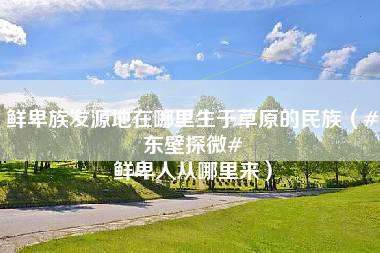 鲜卑族发源地在哪里生于草原的民族（#东壁探微# 鲜卑人从哪里来）