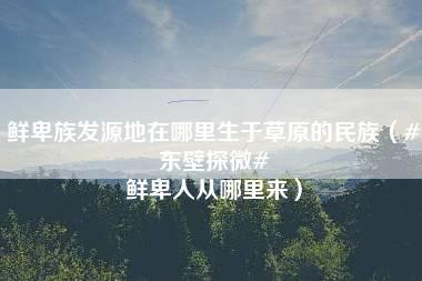 鲜卑族发源地在哪里生于草原的民族（#东壁探微# 鲜卑人从哪里来）