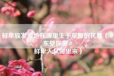 鲜卑族发源地在哪里生于草原的民族（#东壁探微# 鲜卑人从哪里来）